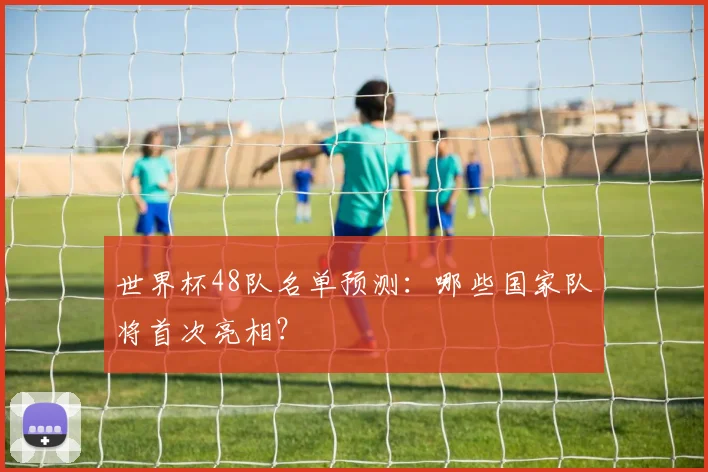 世界杯48队名单预测：哪些国家队将首次亮相？