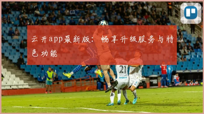 云开app最新版：畅享升级服务与特色功能